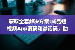 获取全套解决方案:成品短视频App源码和激活码，助力您轻松打造个性化短视频平台 v4.3.0下载